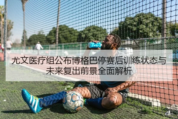 尤文医疗组公布博格巴停赛后训练状态与未来复出前景全面解析
