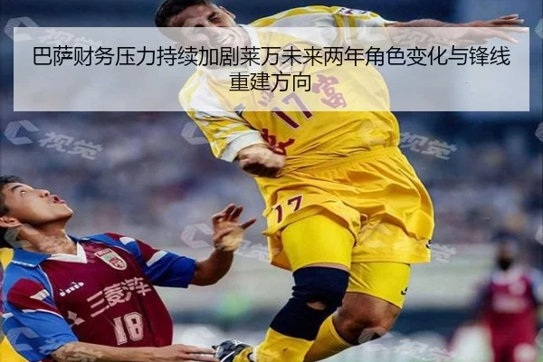 巴萨财务压力持续加剧莱万未来两年角色变化与锋线重建方向