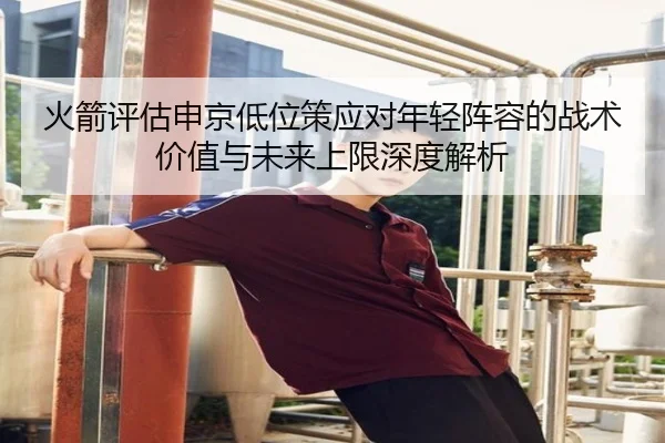 火箭评估申京低位策应对年轻阵容的战术价值与未来上限深度解析