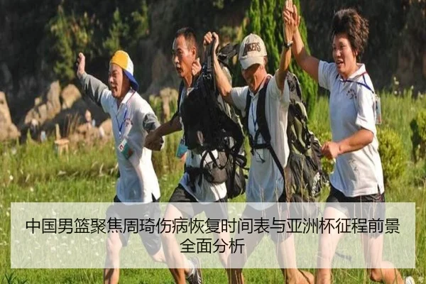 中国男篮聚焦周琦伤病恢复时间表与亚洲杯征程前景全面分析