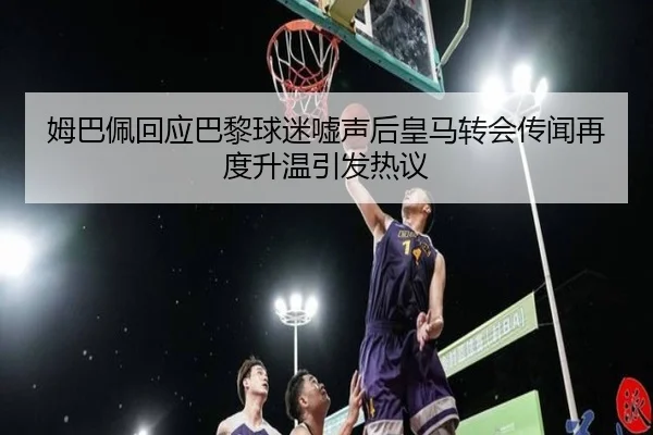 姆巴佩回应巴黎球迷嘘声后皇马转会传闻再度升温引发热议