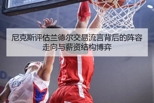 尼克斯评估兰德尔交易流言背后的阵容走向与薪资结构博弈