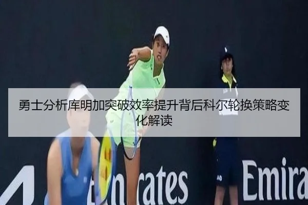 勇士分析库明加突破效率提升背后科尔轮换策略变化解读