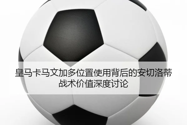 皇马卡马文加多位置使用背后的安切洛蒂战术价值深度讨论