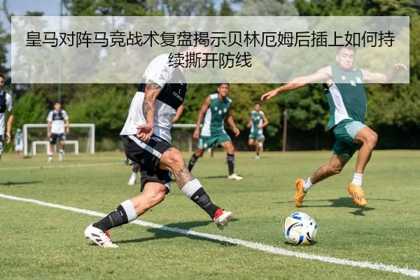 皇马对阵马竞战术复盘揭示贝林厄姆后插上如何持续撕开防线