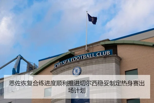恩佐恢复合练进度顺利推进切尔西稳妥制定热身赛出场计划