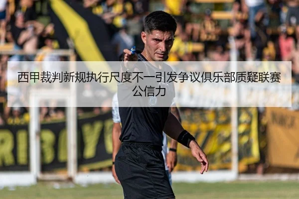 西甲裁判新规执行尺度不一引发争议俱乐部质疑联赛公信力